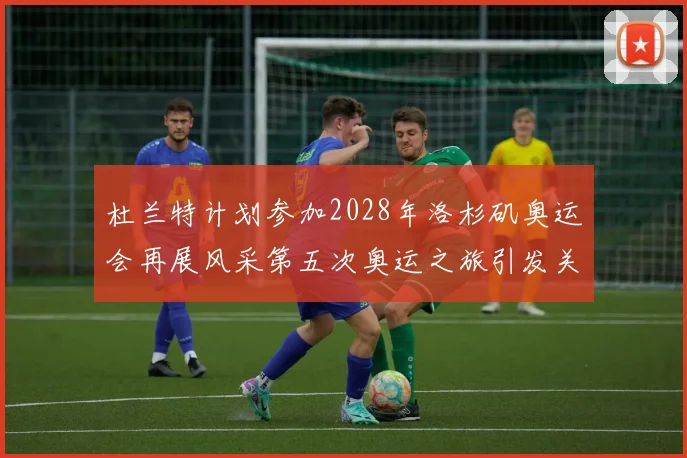 杜兰特计划参加2028年洛杉矶奥运会再展风采第五次奥运之旅引发关注